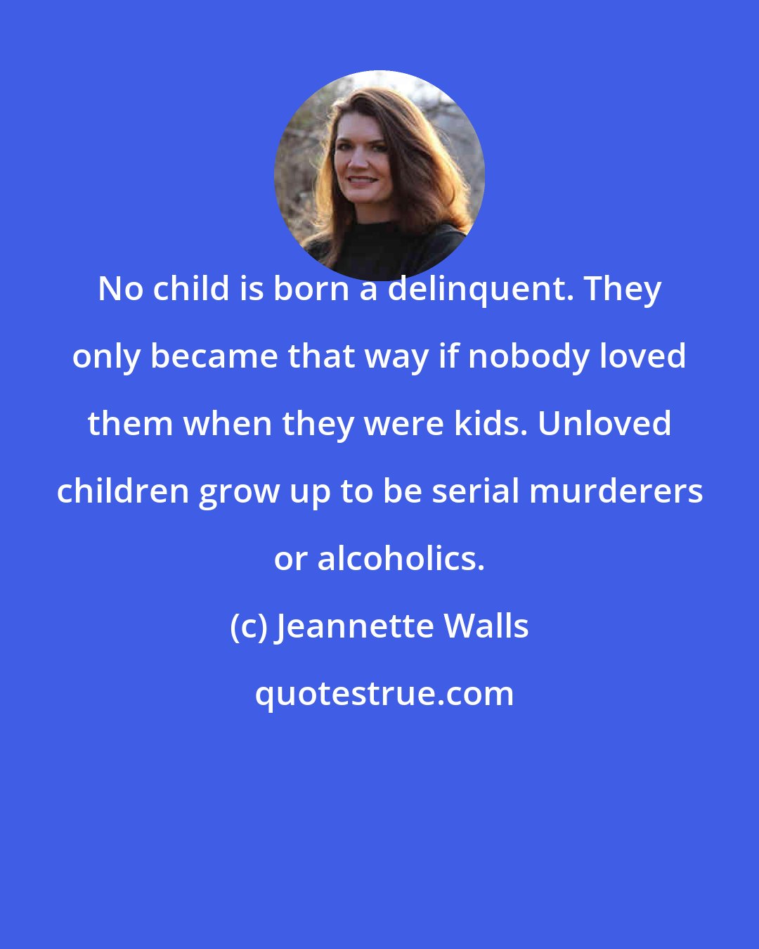 Jeannette Walls: No child is born a delinquent. They only became that way if nobody loved them when they were kids. Unloved children grow up to be serial murderers or alcoholics.