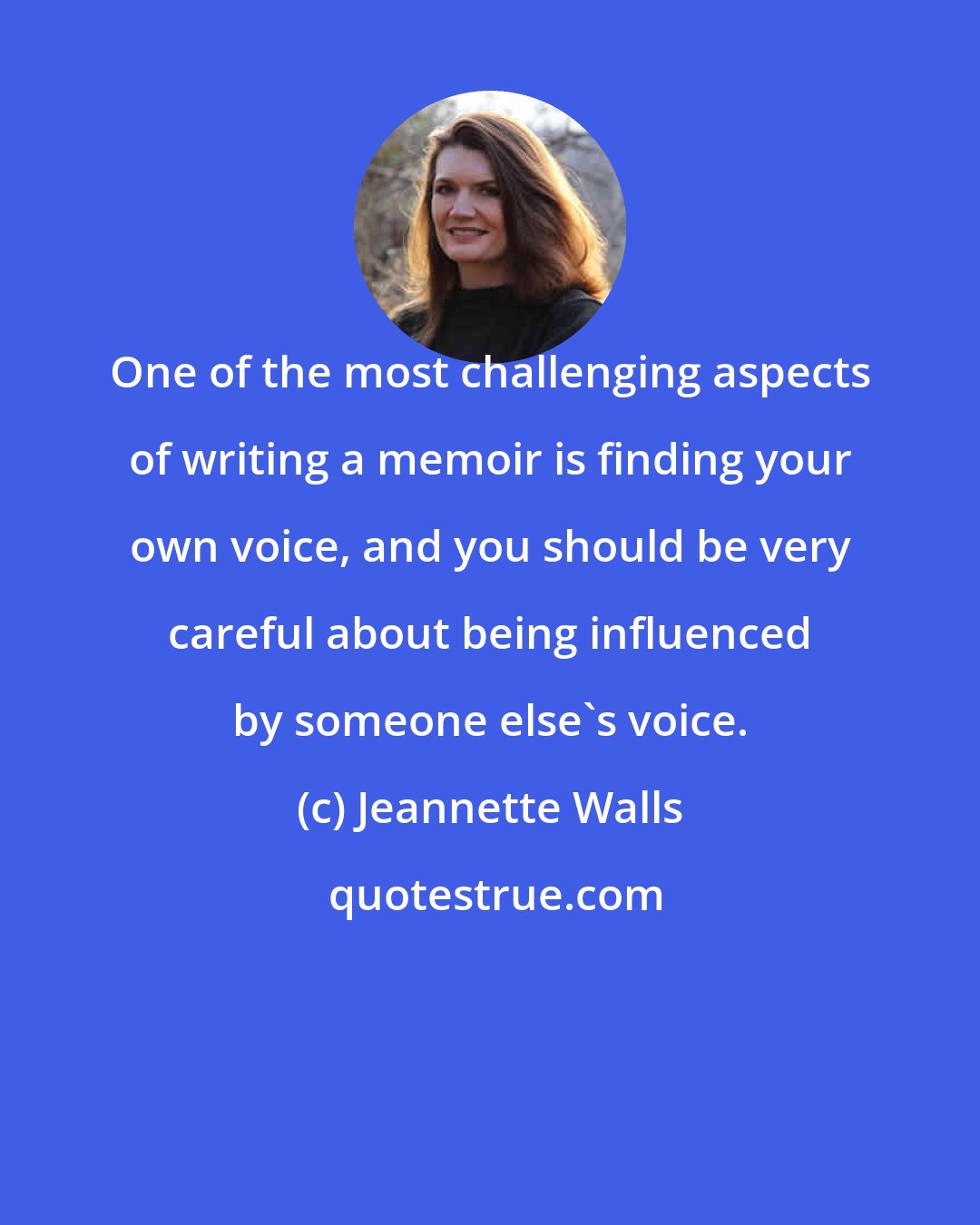 Jeannette Walls: One of the most challenging aspects of writing a memoir is finding your own voice, and you should be very careful about being influenced by someone else's voice.