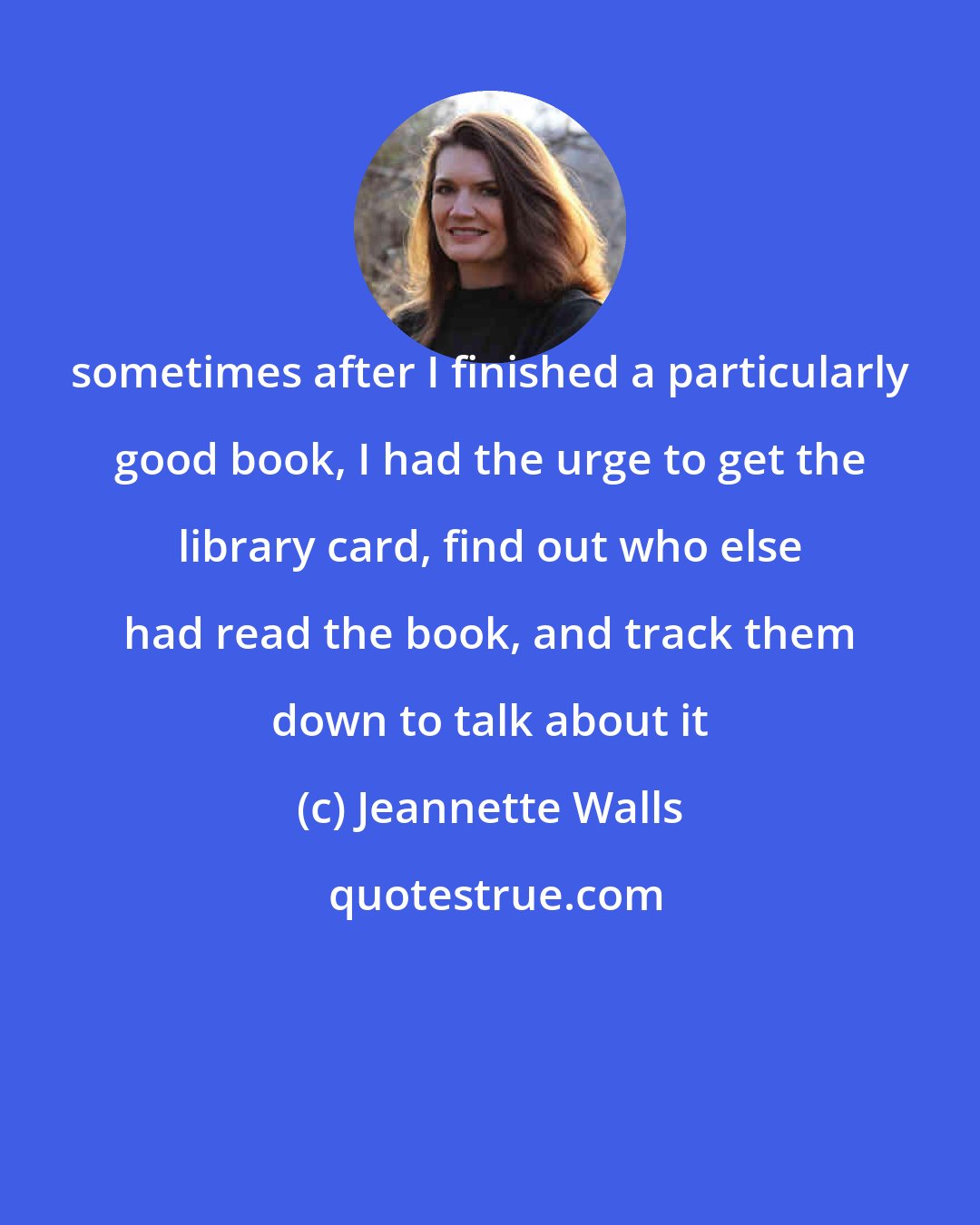 Jeannette Walls: sometimes after I finished a particularly good book, I had the urge to get the library card, find out who else had read the book, and track them down to talk about it