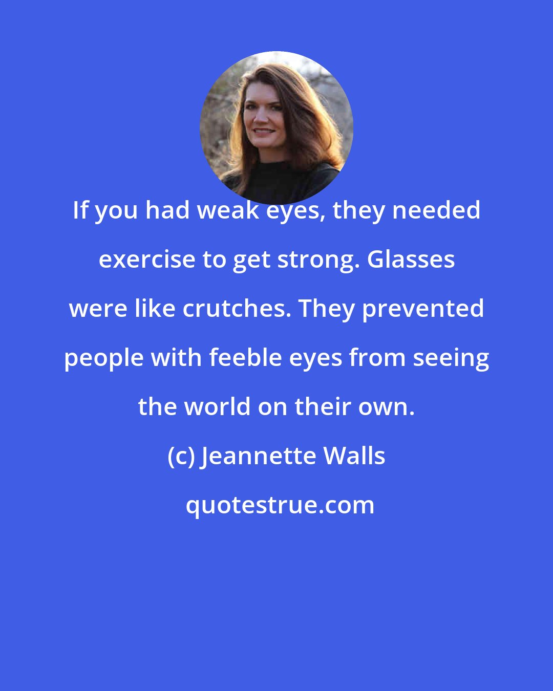 Jeannette Walls: If you had weak eyes, they needed exercise to get strong. Glasses were like crutches. They prevented people with feeble eyes from seeing the world on their own.