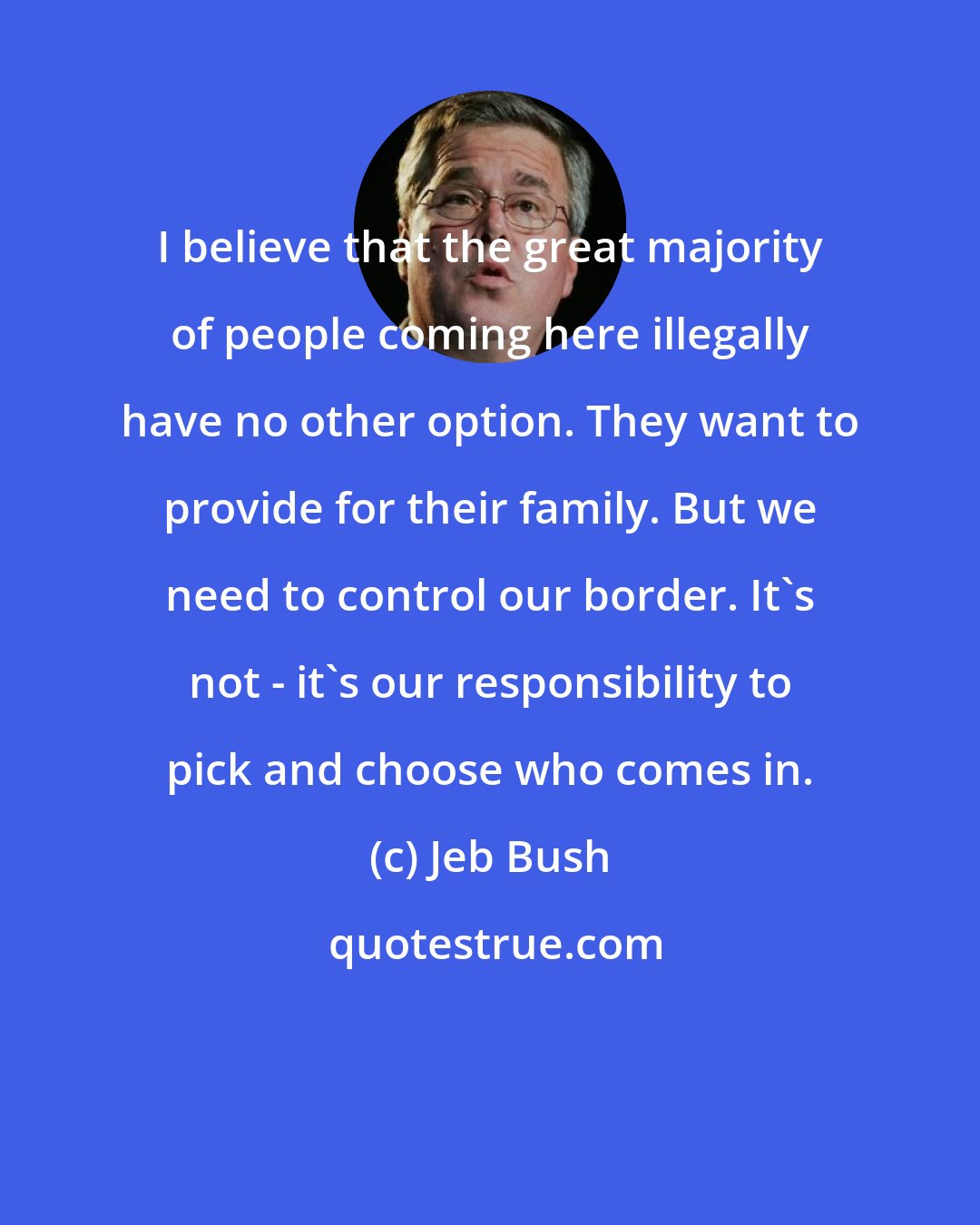 Jeb Bush: I believe that the great majority of people coming here illegally have no other option. They want to provide for their family. But we need to control our border. It's not - it's our responsibility to pick and choose who comes in.