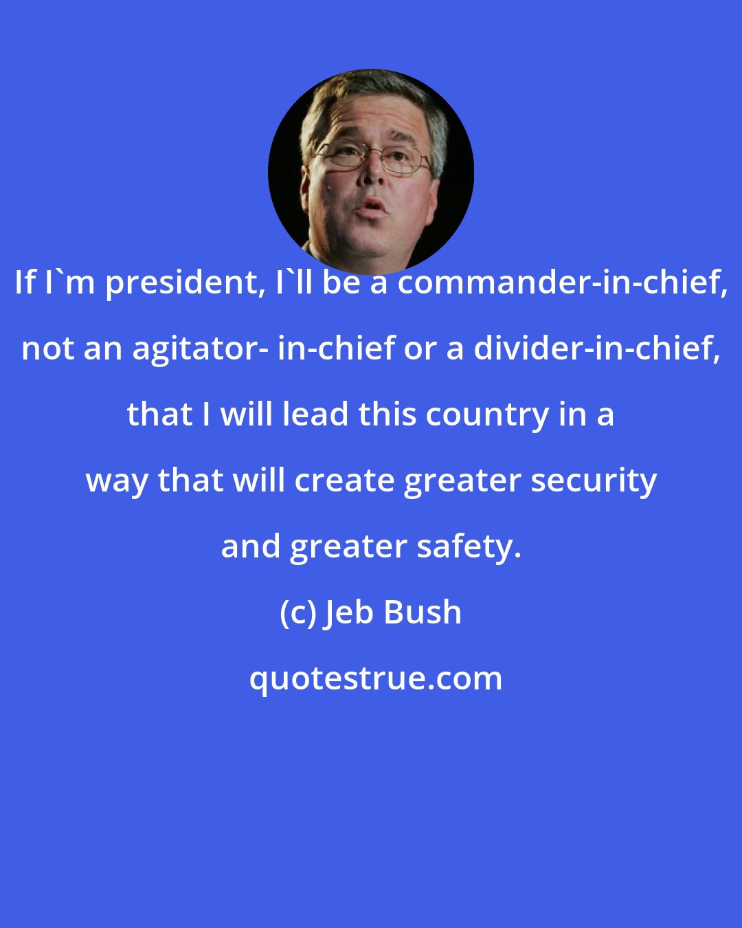 Jeb Bush: If I'm president, I'll be a commander-in-chief, not an agitator- in-chief or a divider-in-chief, that I will lead this country in a way that will create greater security and greater safety.