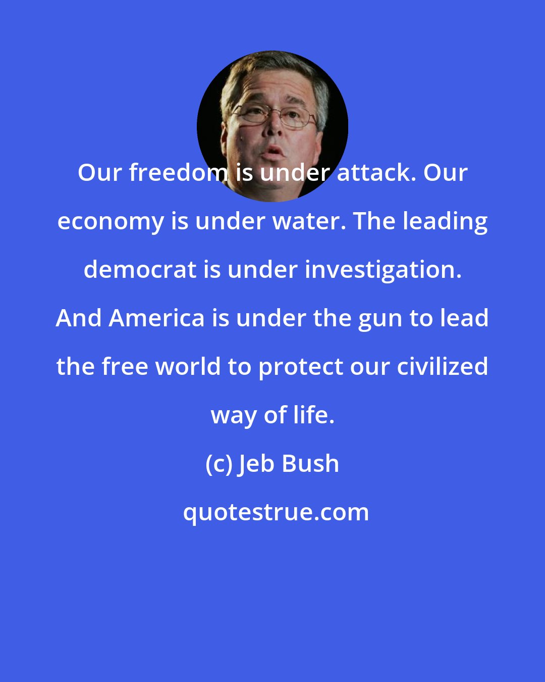 Jeb Bush: Our freedom is under attack. Our economy is under water. The leading democrat is under investigation. And America is under the gun to lead the free world to protect our civilized way of life.