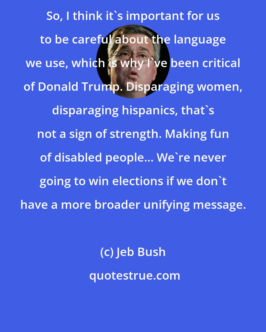 Jeb Bush: So, I think it's important for us to be careful about the language we use, which is why I've been critical of Donald Trump. Disparaging women, disparaging hispanics, that's not a sign of strength. Making fun of disabled people... We're never going to win elections if we don't have a more broader unifying message.