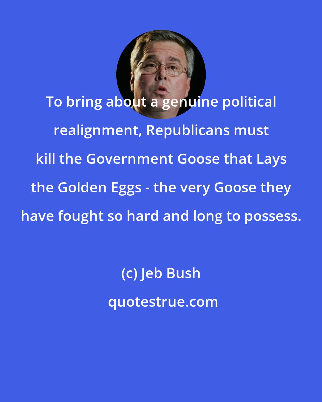 Jeb Bush: To bring about a genuine political realignment, Republicans must kill the Government Goose that Lays the Golden Eggs - the very Goose they have fought so hard and long to possess.