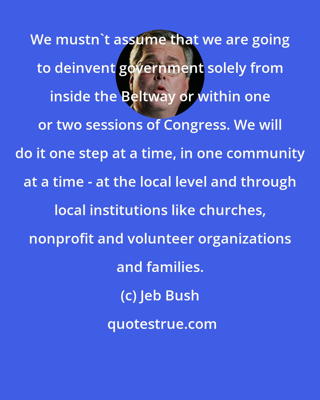 Jeb Bush: We mustn't assume that we are going to deinvent government solely from inside the Beltway or within one or two sessions of Congress. We will do it one step at a time, in one community at a time - at the local level and through local institutions like churches, nonprofit and volunteer organizations and families.