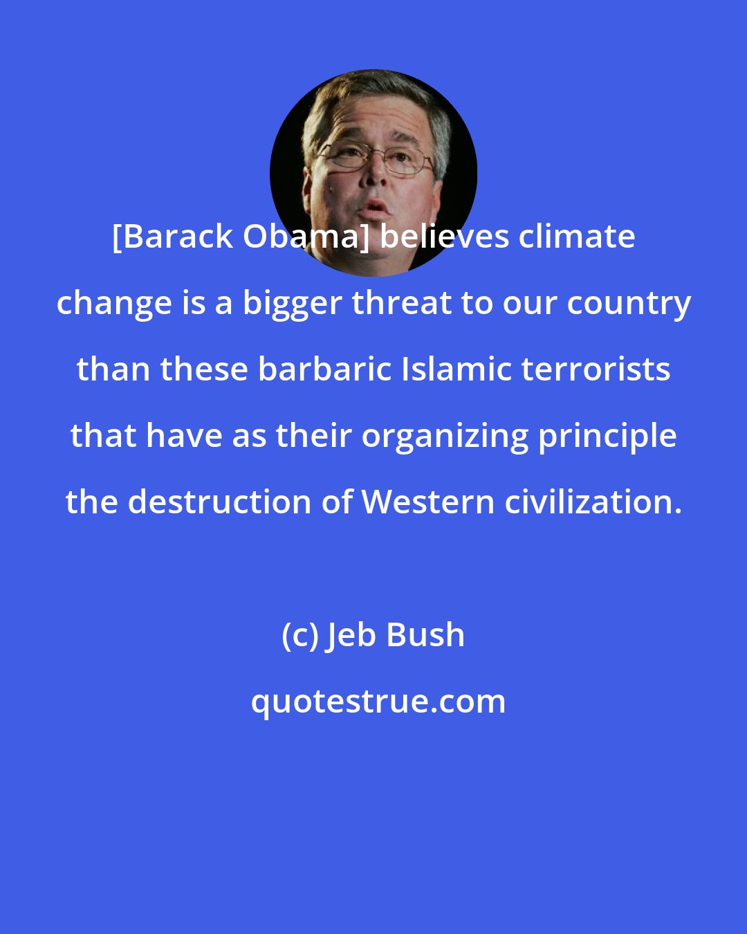 Jeb Bush: [Barack Obama] believes climate change is a bigger threat to our country than these barbaric Islamic terrorists that have as their organizing principle the destruction of Western civilization.