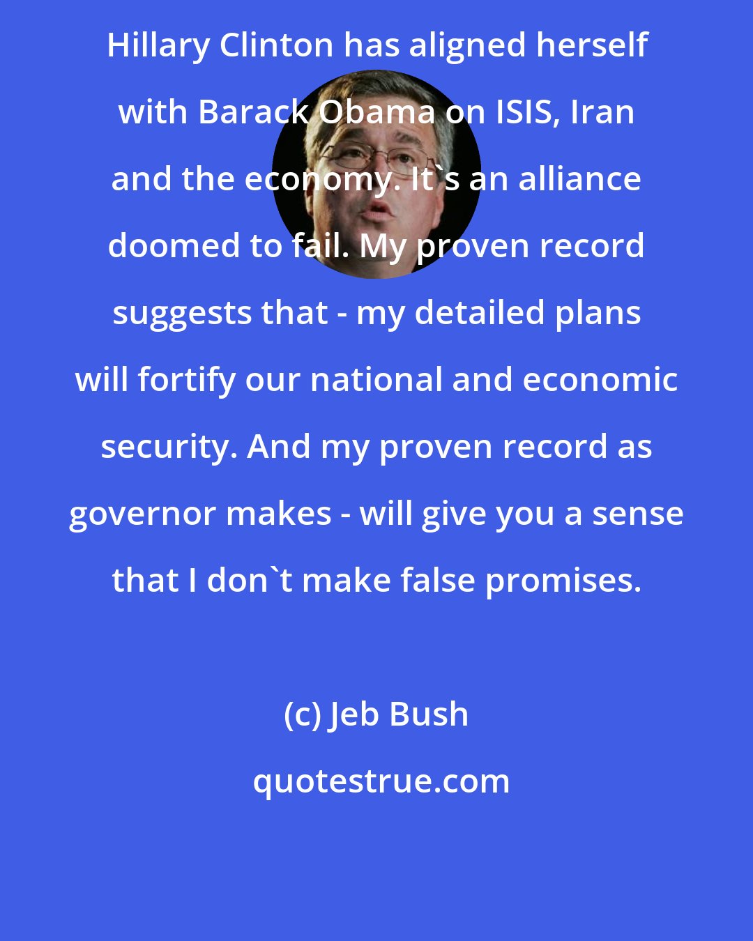 Jeb Bush: Hillary Clinton has aligned herself with Barack Obama on ISIS, Iran and the economy. It's an alliance doomed to fail. My proven record suggests that - my detailed plans will fortify our national and economic security. And my proven record as governor makes - will give you a sense that I don't make false promises.