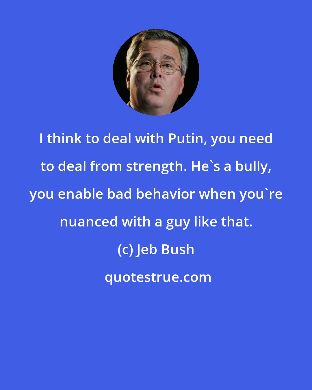 Jeb Bush: I think to deal with Putin, you need to deal from strength. He's a bully, you enable bad behavior when you're nuanced with a guy like that.