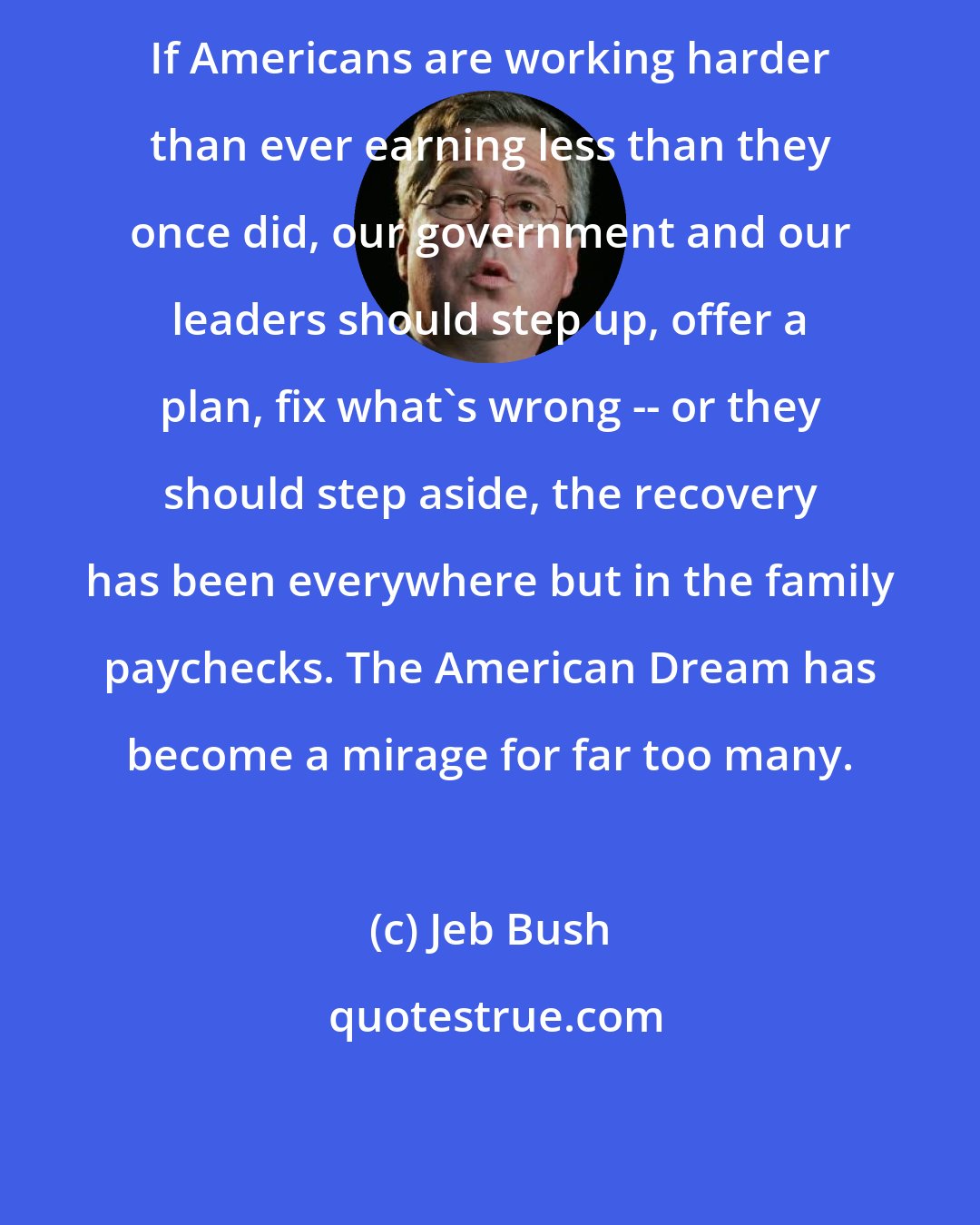 Jeb Bush: If Americans are working harder than ever earning less than they once did, our government and our leaders should step up, offer a plan, fix what's wrong -- or they should step aside, the recovery has been everywhere but in the family paychecks. The American Dream has become a mirage for far too many.