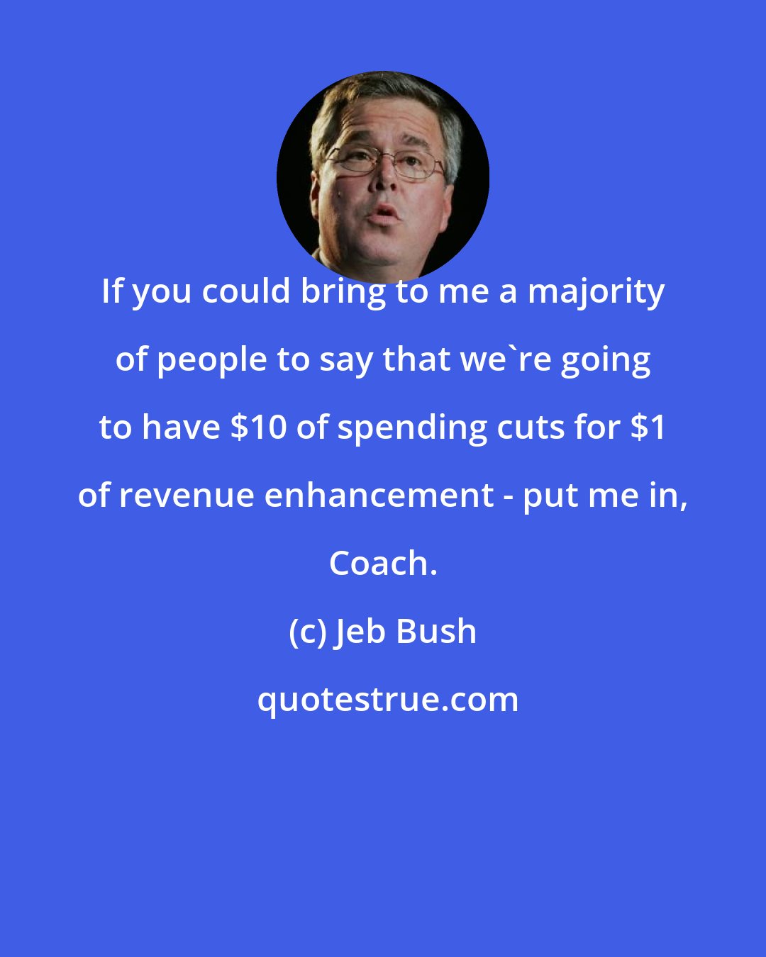 Jeb Bush: If you could bring to me a majority of people to say that we're going to have $10 of spending cuts for $1 of revenue enhancement - put me in, Coach.