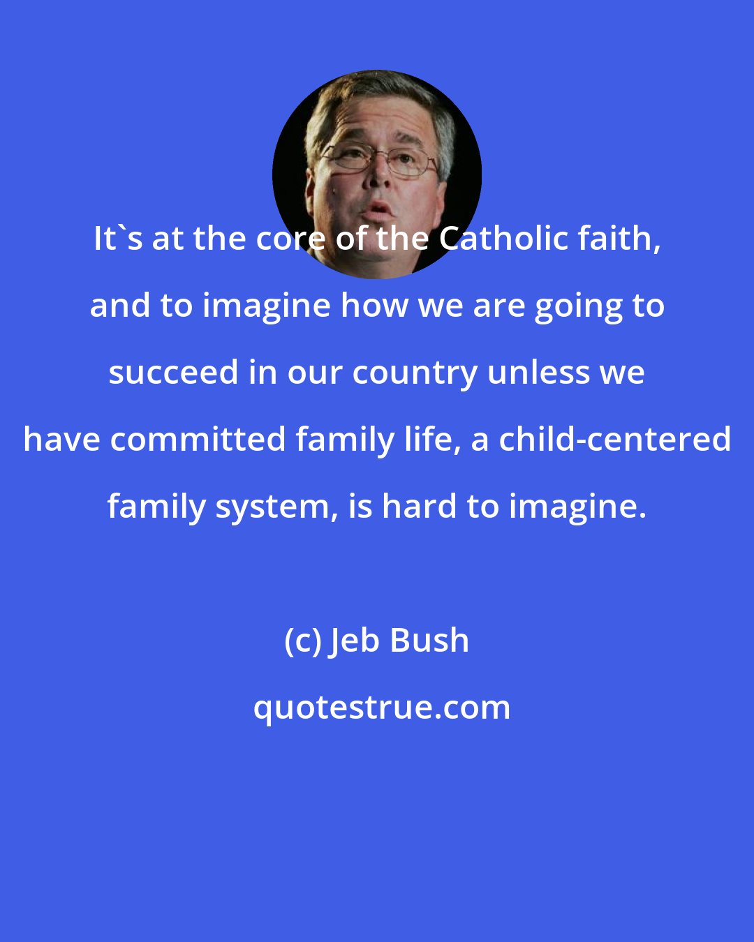 Jeb Bush: It's at the core of the Catholic faith, and to imagine how we are going to succeed in our country unless we have committed family life, a child-centered family system, is hard to imagine.