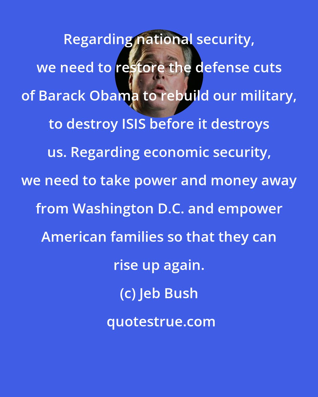 Jeb Bush: Regarding national security, we need to restore the defense cuts of Barack Obama to rebuild our military, to destroy ISIS before it destroys us. Regarding economic security, we need to take power and money away from Washington D.C. and empower American families so that they can rise up again.