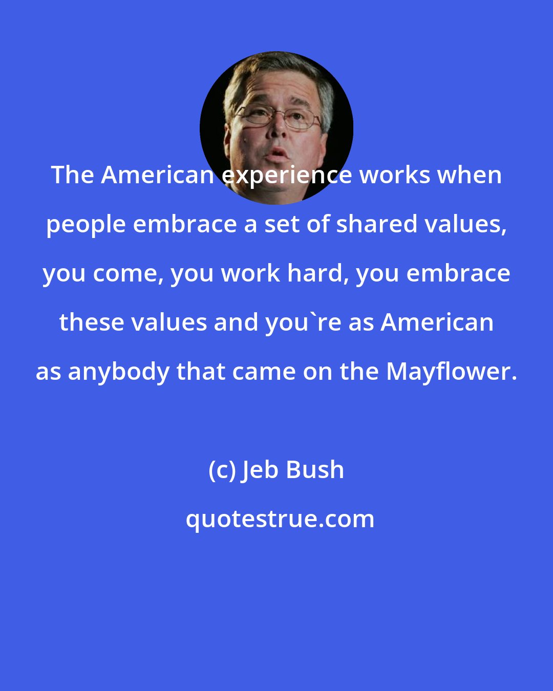 Jeb Bush: The American experience works when people embrace a set of shared values, you come, you work hard, you embrace these values and you're as American as anybody that came on the Mayflower.