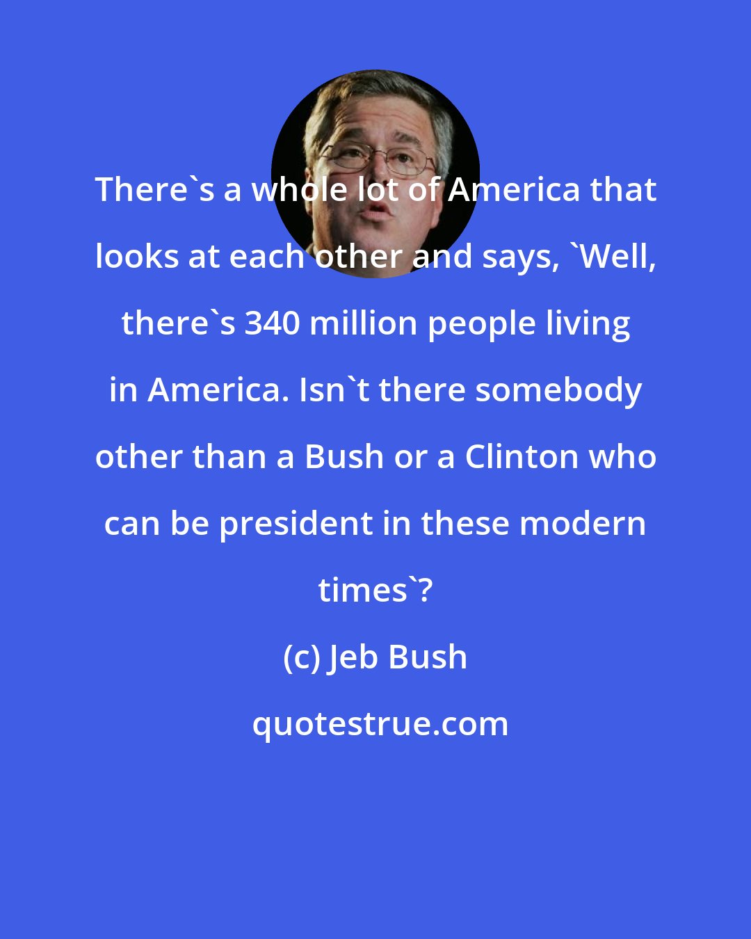 Jeb Bush: There's a whole lot of America that looks at each other and says, 'Well, there's 340 million people living in America. Isn't there somebody other than a Bush or a Clinton who can be president in these modern times'?