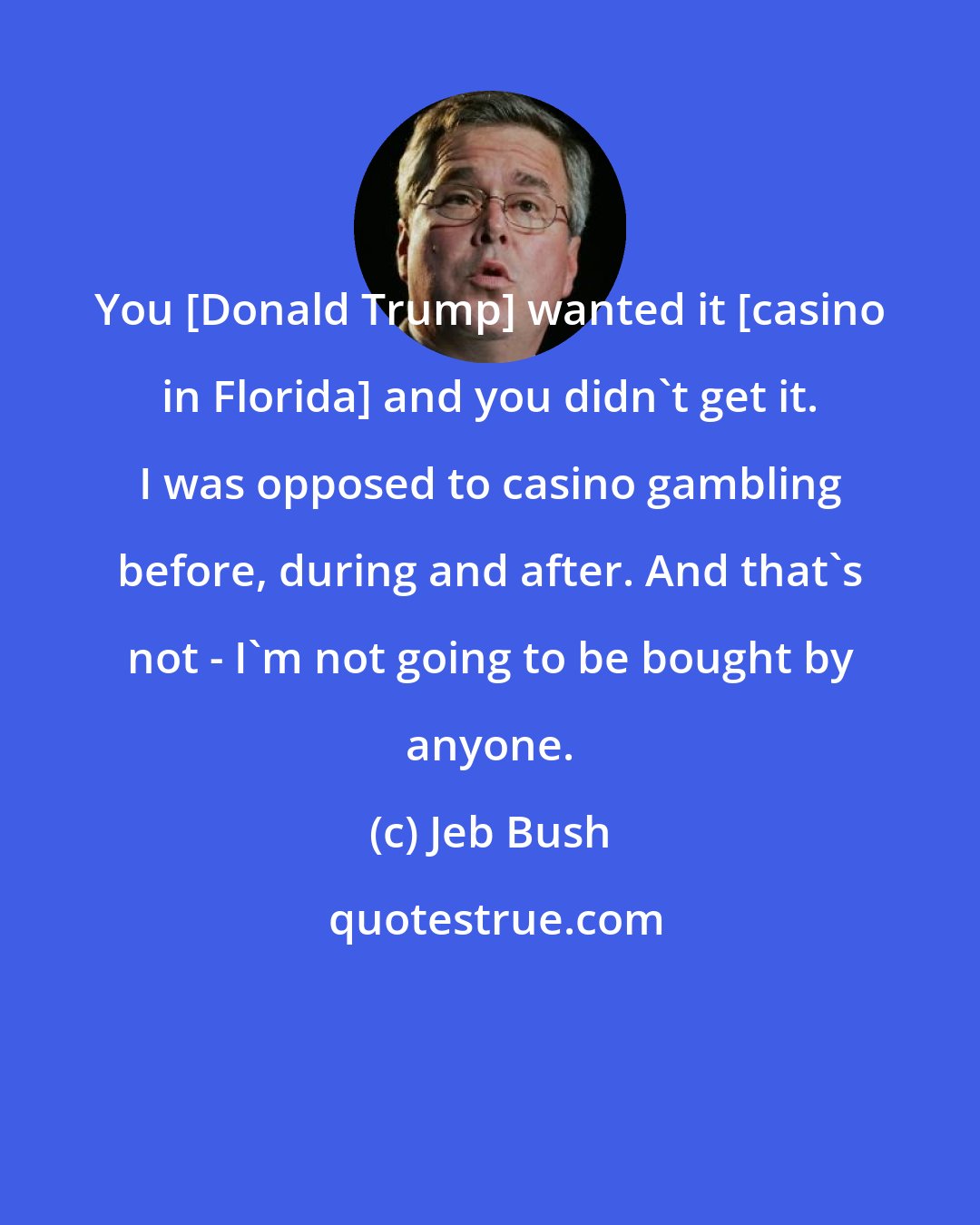 Jeb Bush: You [Donald Trump] wanted it [casino in Florida] and you didn`t get it. I was opposed to casino gambling before, during and after. And that`s not - I`m not going to be bought by anyone.