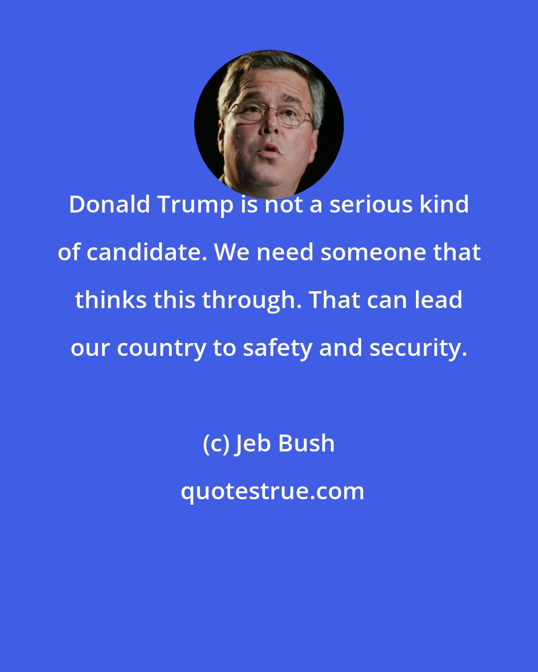 Jeb Bush: Donald Trump is not a serious kind of candidate. We need someone that thinks this through. That can lead our country to safety and security.