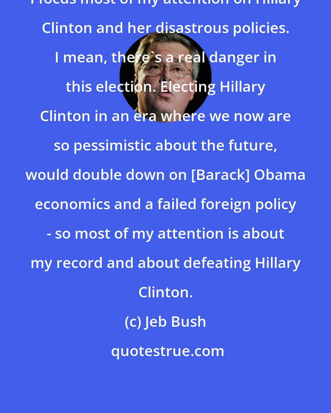 Jeb Bush: I focus most of my attention on Hillary Clinton and her disastrous policies. I mean, there's a real danger in this election. Electing Hillary Clinton in an era where we now are so pessimistic about the future, would double down on [Barack] Obama economics and a failed foreign policy - so most of my attention is about my record and about defeating Hillary Clinton.