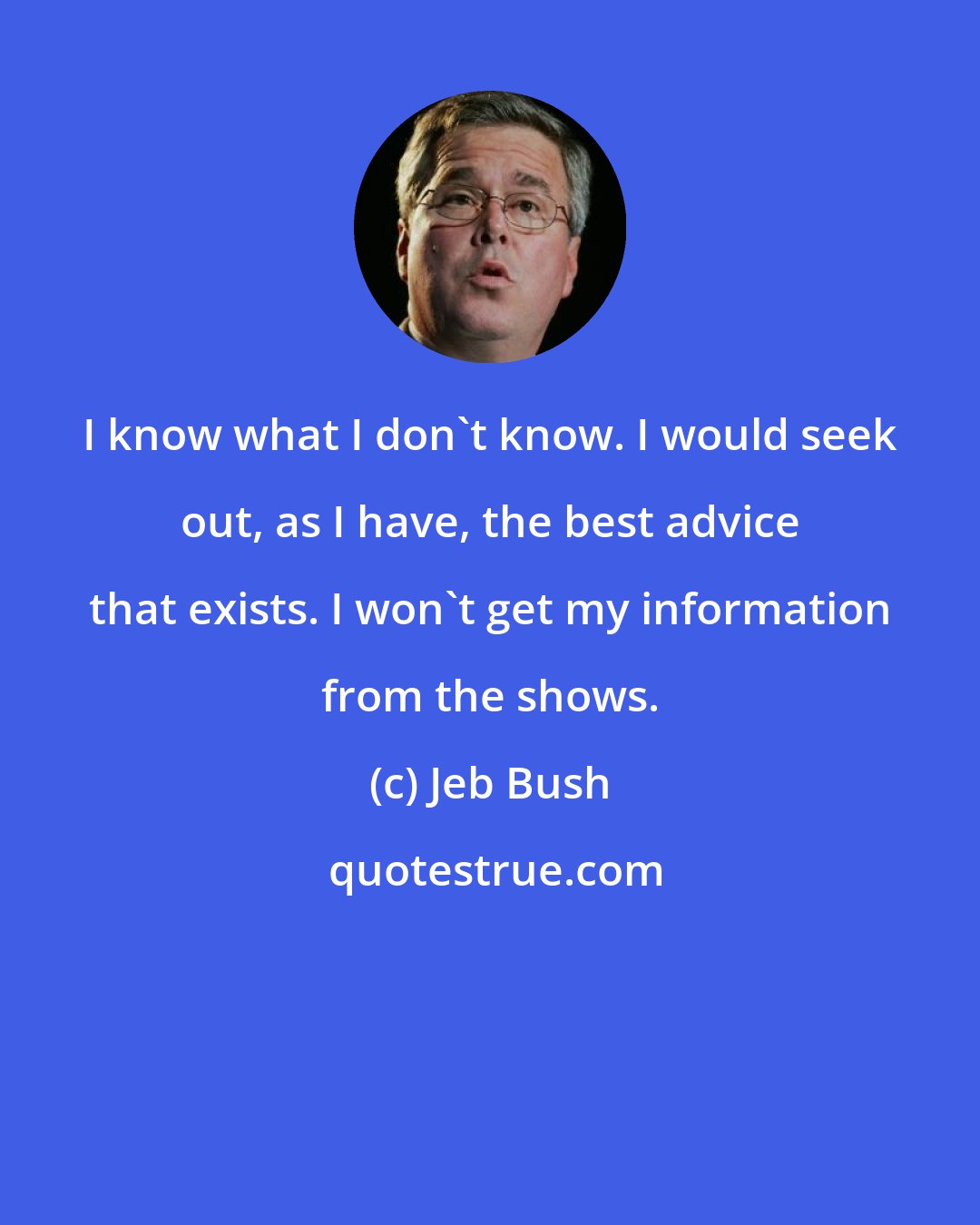 Jeb Bush: I know what I don't know. I would seek out, as I have, the best advice that exists. I won't get my information from the shows.