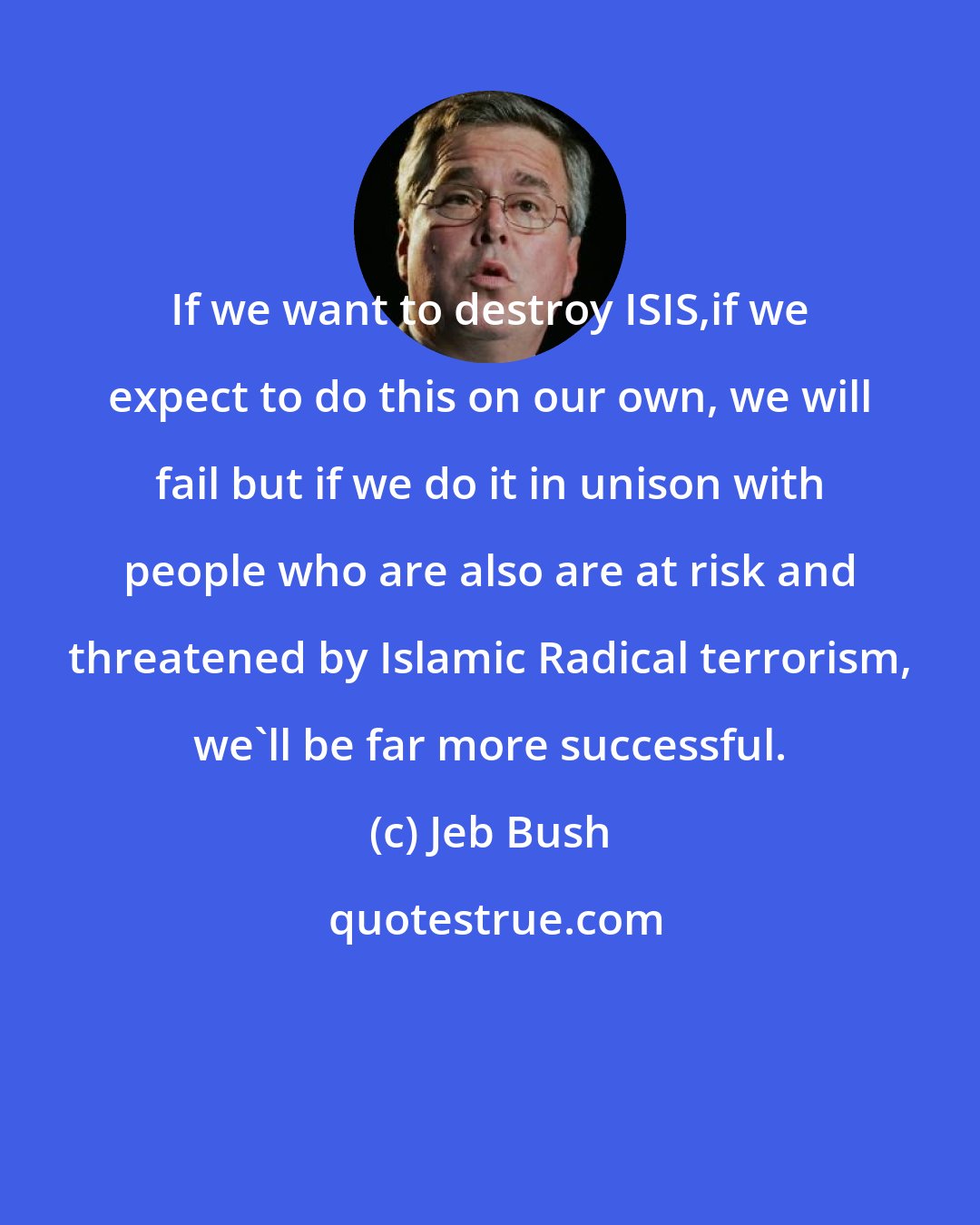 Jeb Bush: If we want to destroy ISIS,if we expect to do this on our own, we will fail but if we do it in unison with people who are also are at risk and threatened by Islamic Radical terrorism, we'll be far more successful.