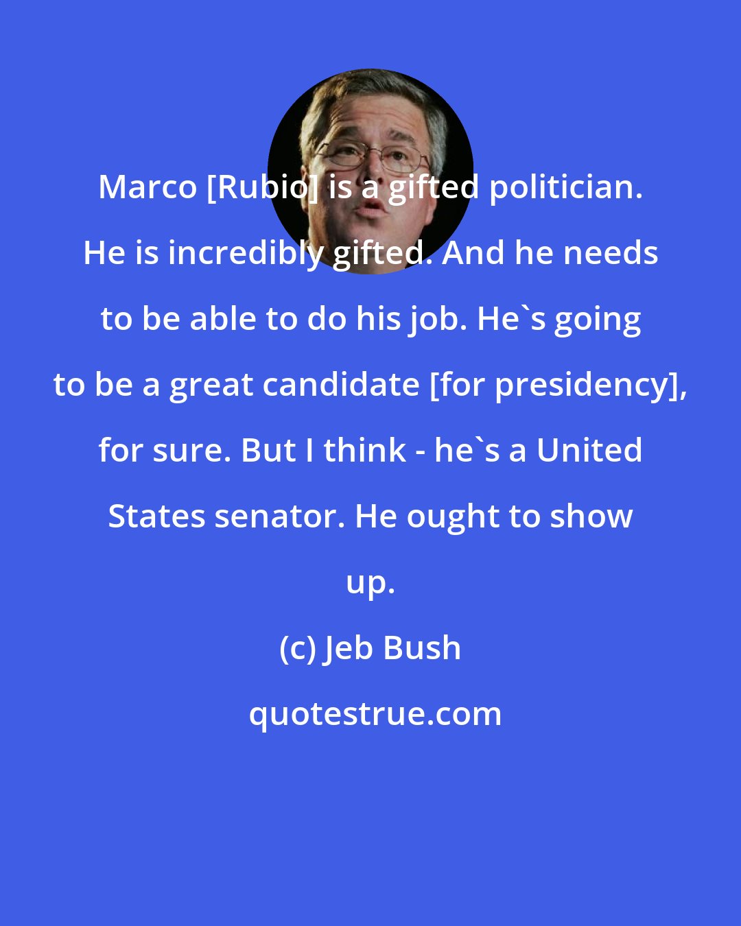 Jeb Bush: Marco [Rubio] is a gifted politician. He is incredibly gifted. And he needs to be able to do his job. He's going to be a great candidate [for presidency], for sure. But I think - he's a United States senator. He ought to show up.