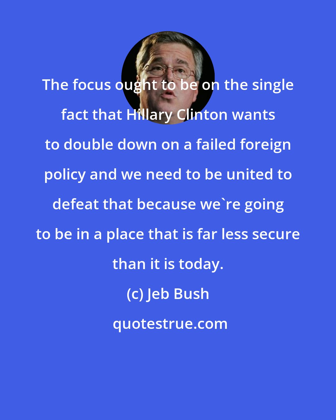 Jeb Bush: The focus ought to be on the single fact that Hillary Clinton wants to double down on a failed foreign policy and we need to be united to defeat that because we're going to be in a place that is far less secure than it is today.