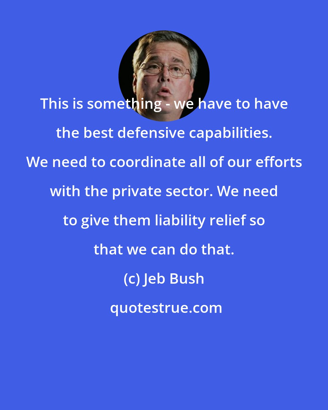 Jeb Bush: This is something - we have to have the best defensive capabilities. We need to coordinate all of our efforts with the private sector. We need to give them liability relief so that we can do that.