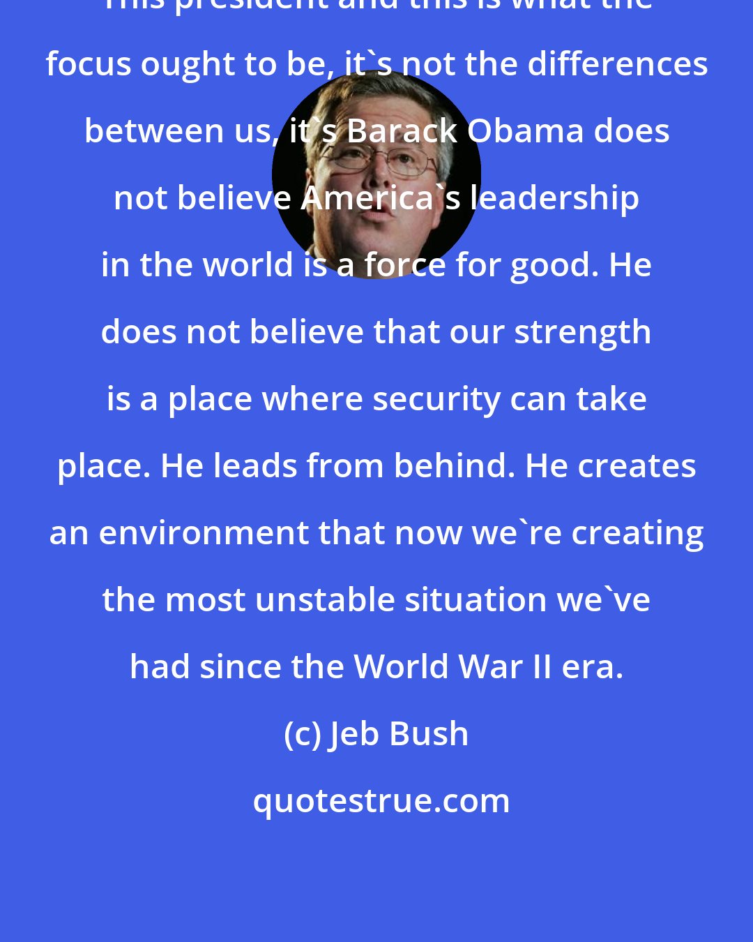 Jeb Bush: This president and this is what the focus ought to be, it's not the differences between us, it's Barack Obama does not believe America's leadership in the world is a force for good. He does not believe that our strength is a place where security can take place. He leads from behind. He creates an environment that now we're creating the most unstable situation we've had since the World War II era.