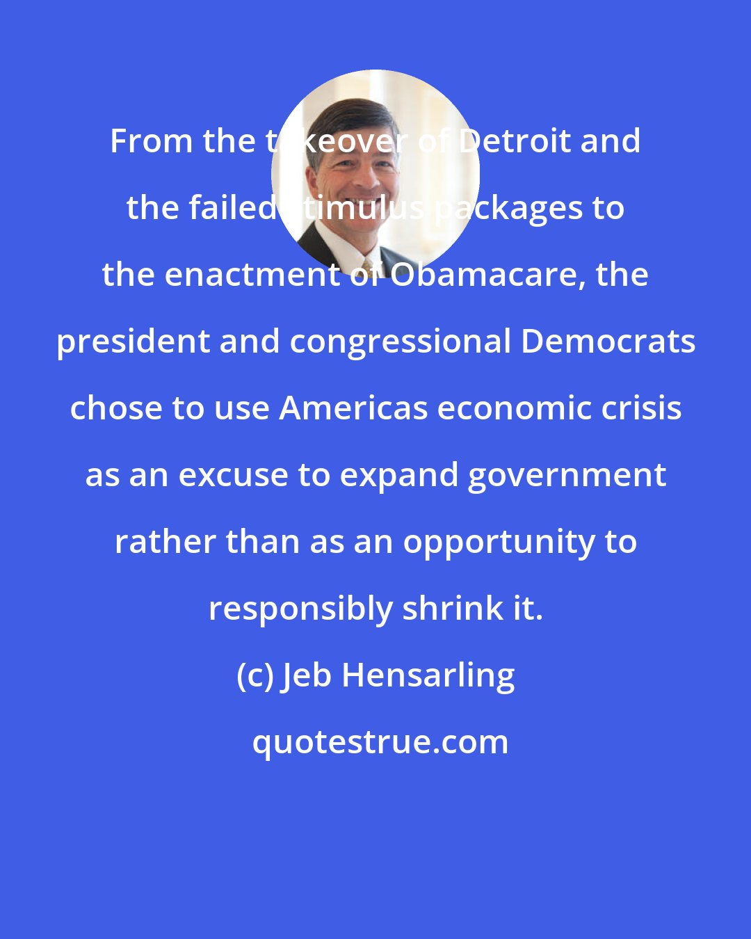 Jeb Hensarling: From the takeover of Detroit and the failed stimulus packages to the enactment of Obamacare, the president and congressional Democrats chose to use Americas economic crisis as an excuse to expand government rather than as an opportunity to responsibly shrink it.