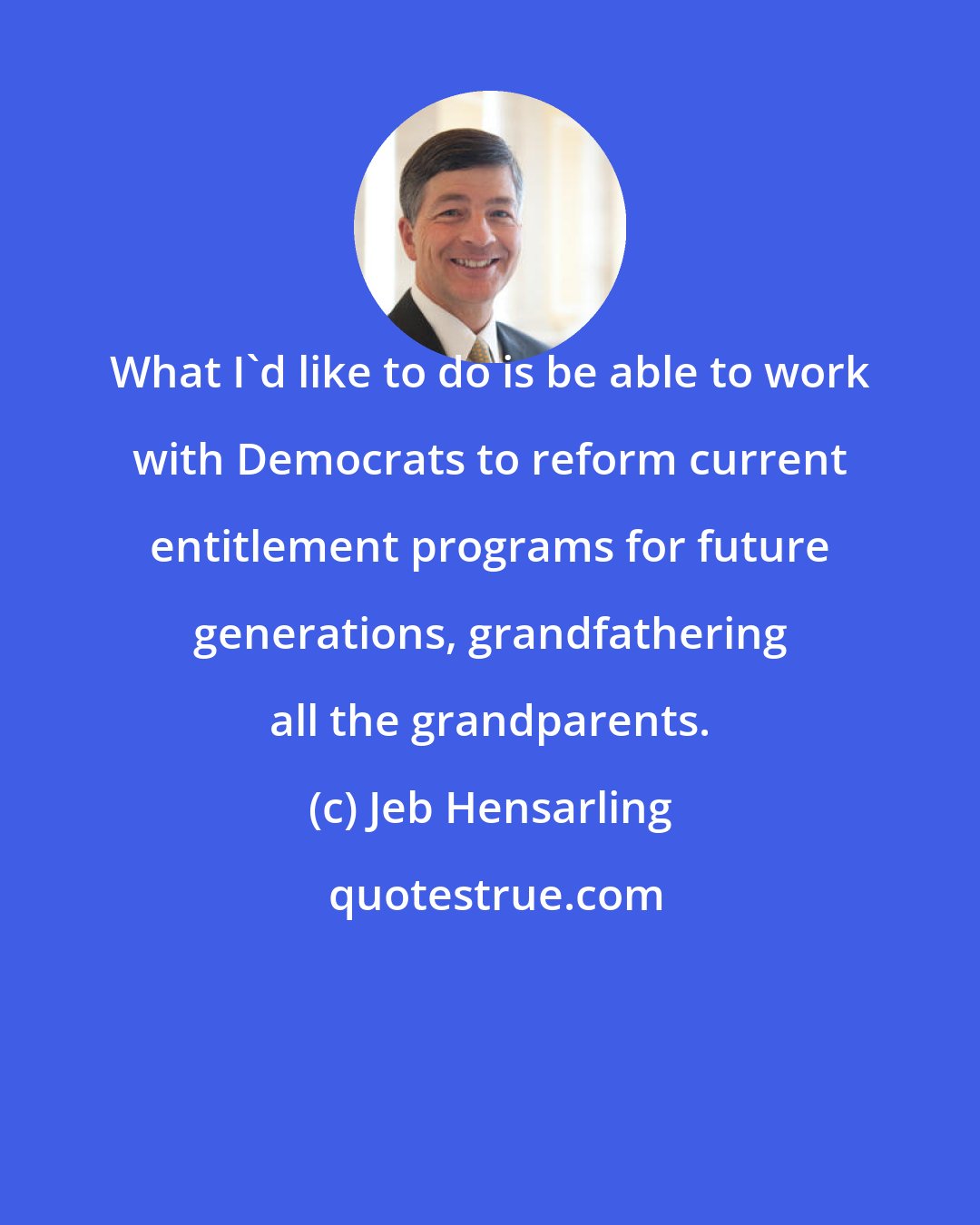 Jeb Hensarling: What I'd like to do is be able to work with Democrats to reform current entitlement programs for future generations, grandfathering all the grandparents.