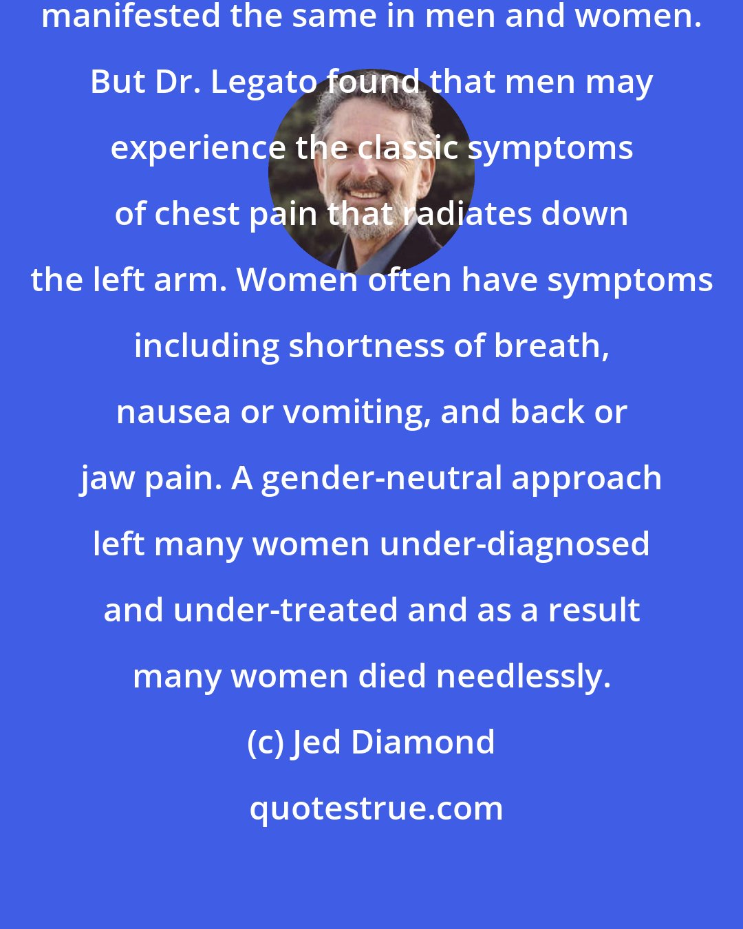 Jed Diamond: It was long assumed that heart disease manifested the same in men and women. But Dr. Legato found that men may experience the classic symptoms of chest pain that radiates down the left arm. Women often have symptoms including shortness of breath, nausea or vomiting, and back or jaw pain. A gender-neutral approach left many women under-diagnosed and under-treated and as a result many women died needlessly.