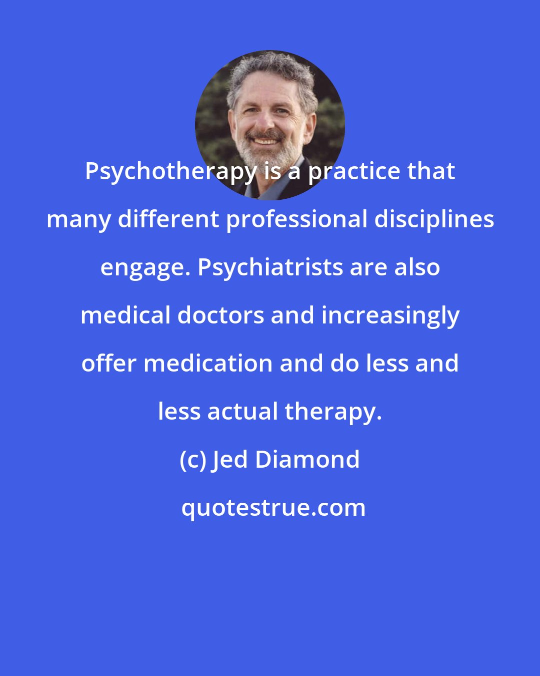 Jed Diamond: Psychotherapy is a practice that many different professional disciplines engage. Psychiatrists are also medical doctors and increasingly offer medication and do less and less actual therapy.