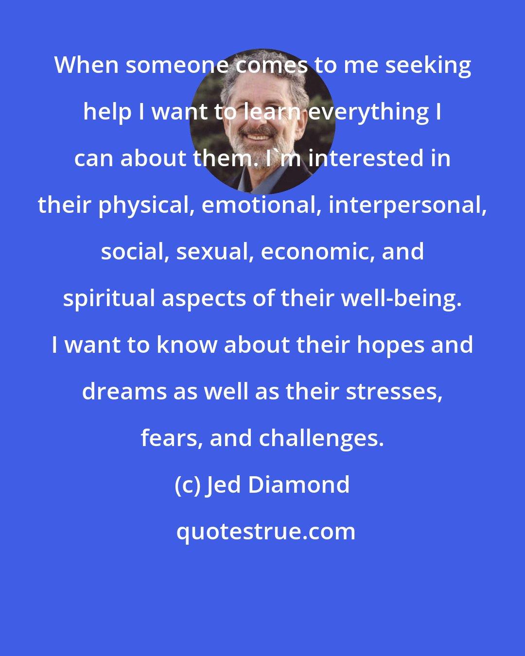 Jed Diamond: When someone comes to me seeking help I want to learn everything I can about them. I'm interested in their physical, emotional, interpersonal, social, sexual, economic, and spiritual aspects of their well-being. I want to know about their hopes and dreams as well as their stresses, fears, and challenges.