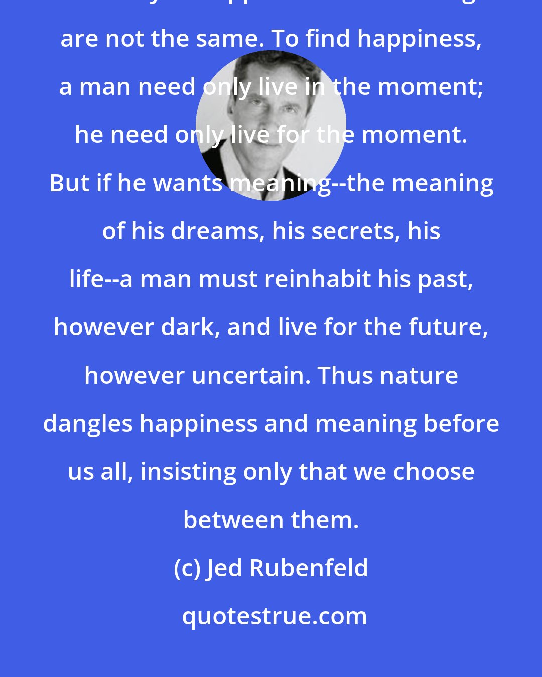 Jed Rubenfeld: But there's the rub. The present can never deliver one thing: meaning. The way of happiness and meaning are not the same. To find happiness, a man need only live in the moment; he need only live for the moment. But if he wants meaning--the meaning of his dreams, his secrets, his life--a man must reinhabit his past, however dark, and live for the future, however uncertain. Thus nature dangles happiness and meaning before us all, insisting only that we choose between them.