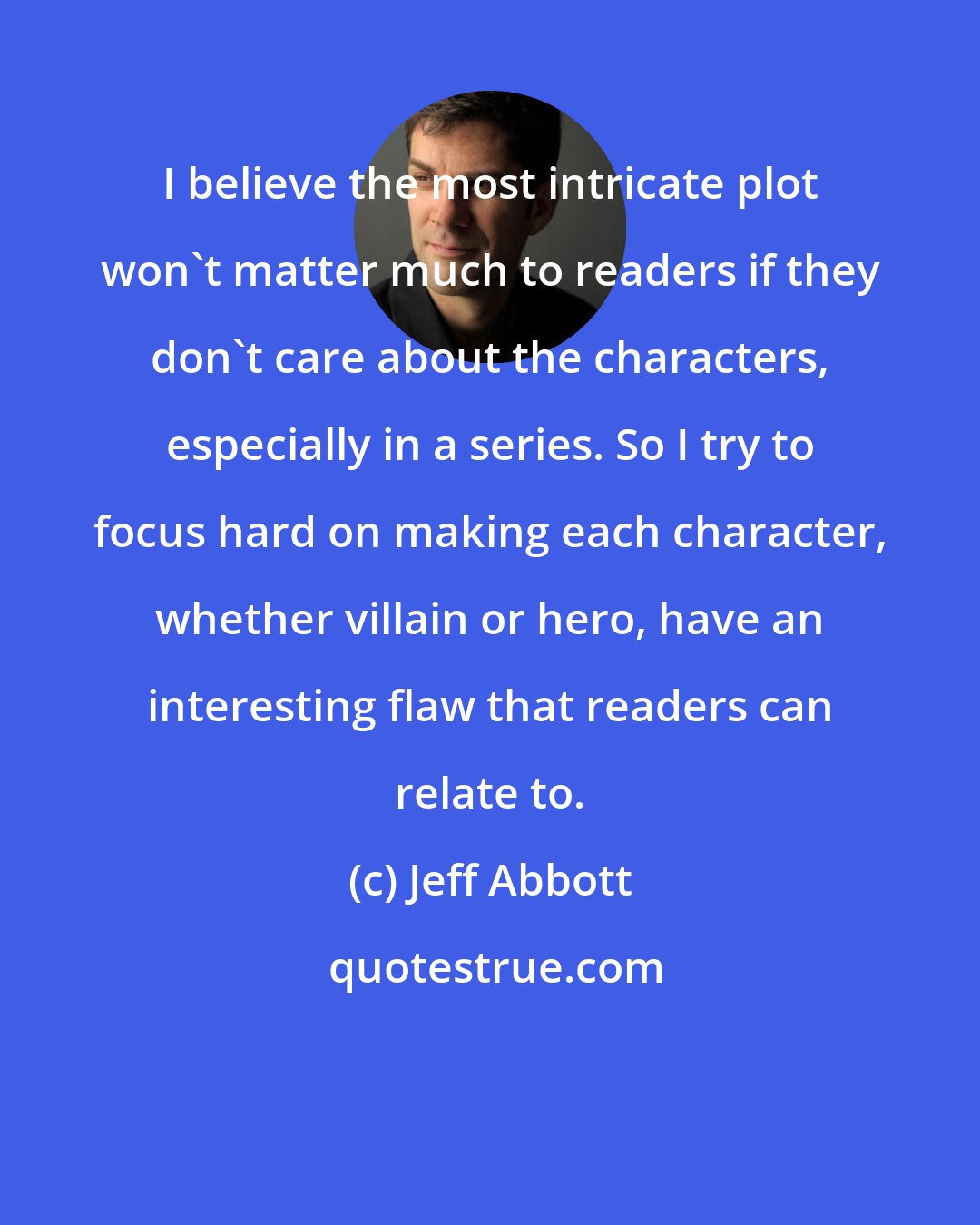 Jeff Abbott: I believe the most intricate plot won't matter much to readers if they don't care about the characters, especially in a series. So I try to focus hard on making each character, whether villain or hero, have an interesting flaw that readers can relate to.