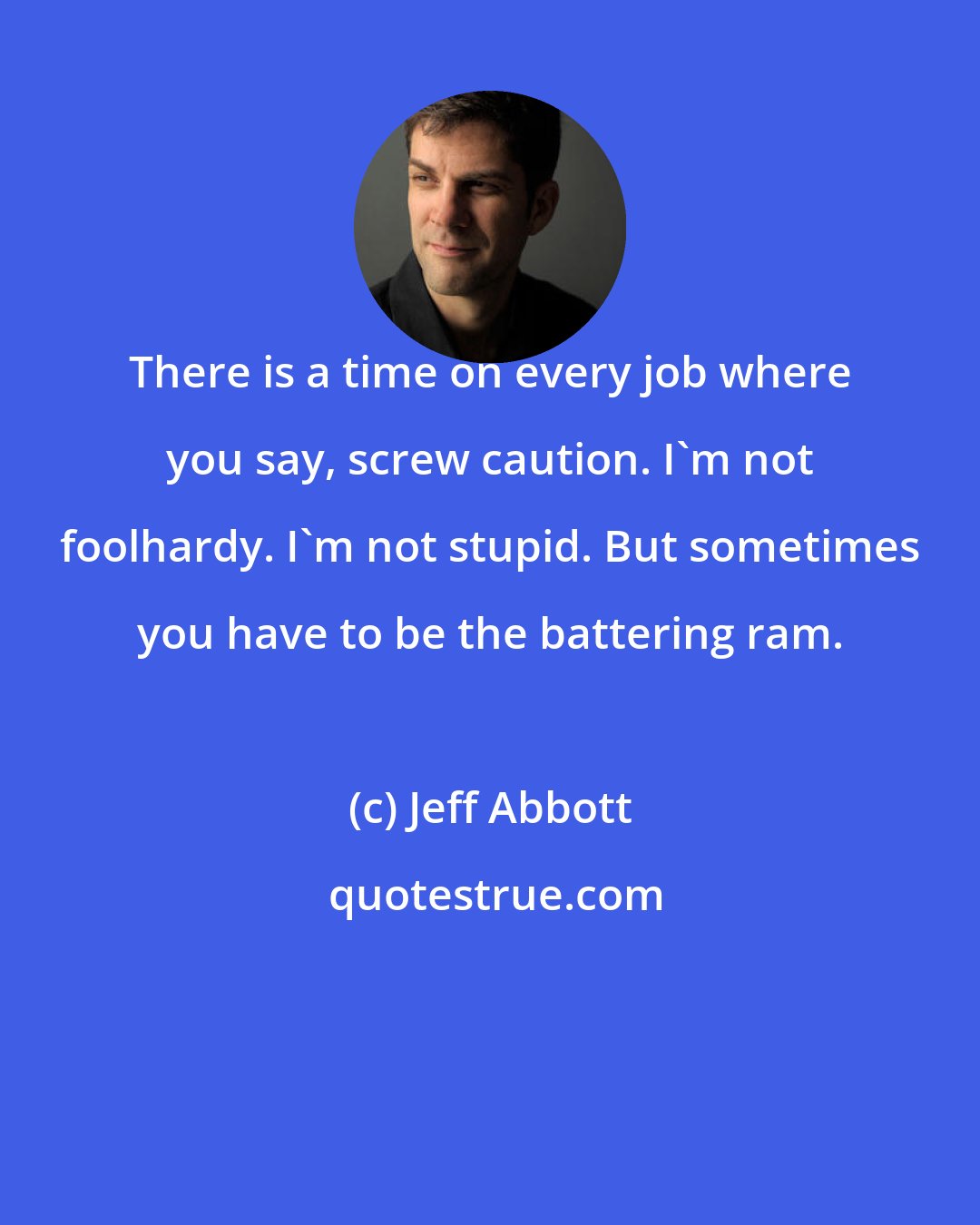 Jeff Abbott: There is a time on every job where you say, screw caution. I'm not foolhardy. I'm not stupid. But sometimes you have to be the battering ram.