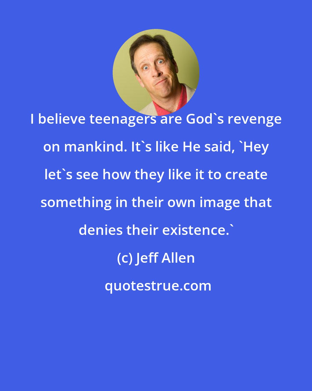 Jeff Allen: I believe teenagers are God's revenge on mankind. It's like He said, 'Hey let's see how they like it to create something in their own image that denies their existence.'