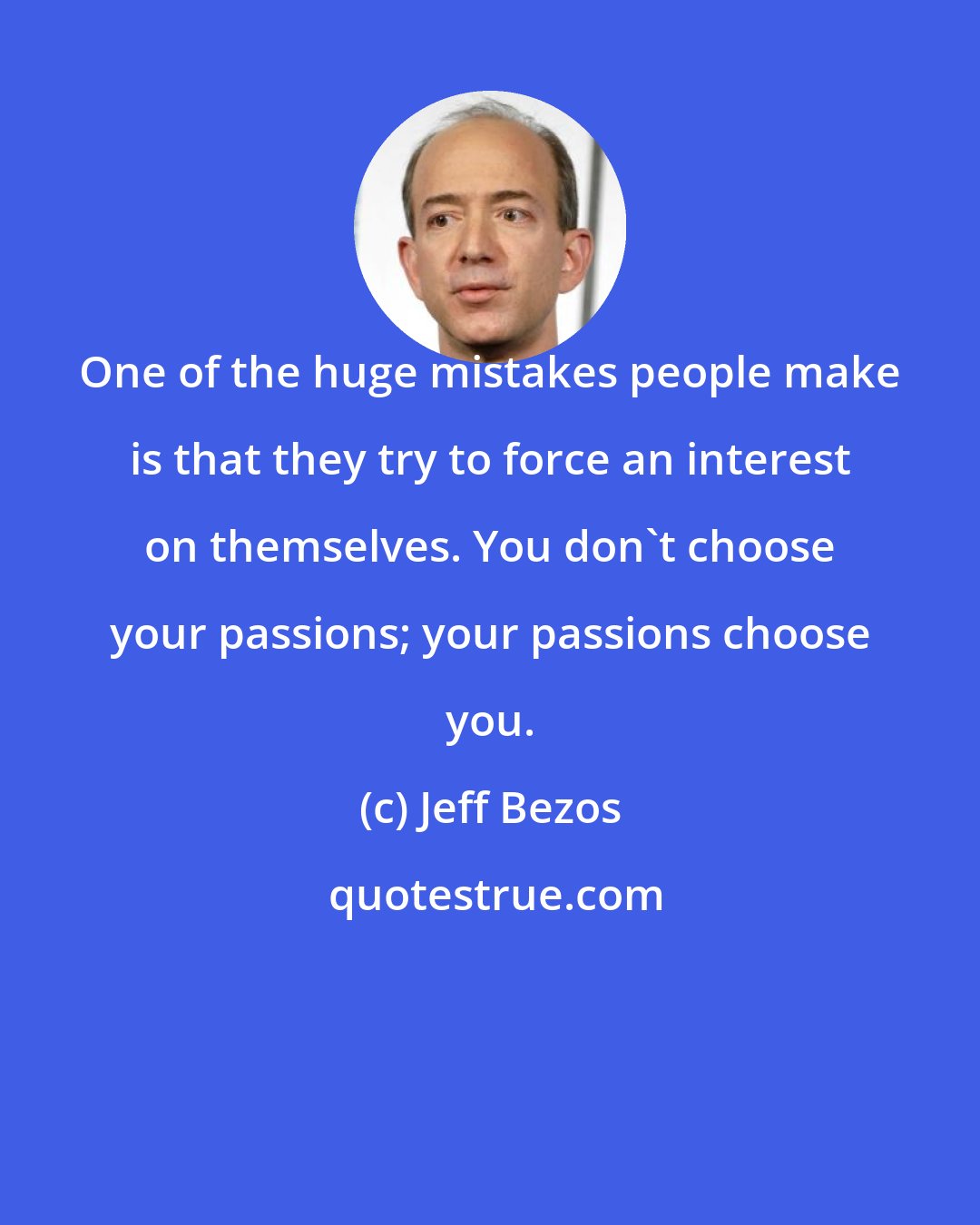 Jeff Bezos: One of the huge mistakes people make is that they try to force an interest on themselves. You don't choose your passions; your passions choose you.