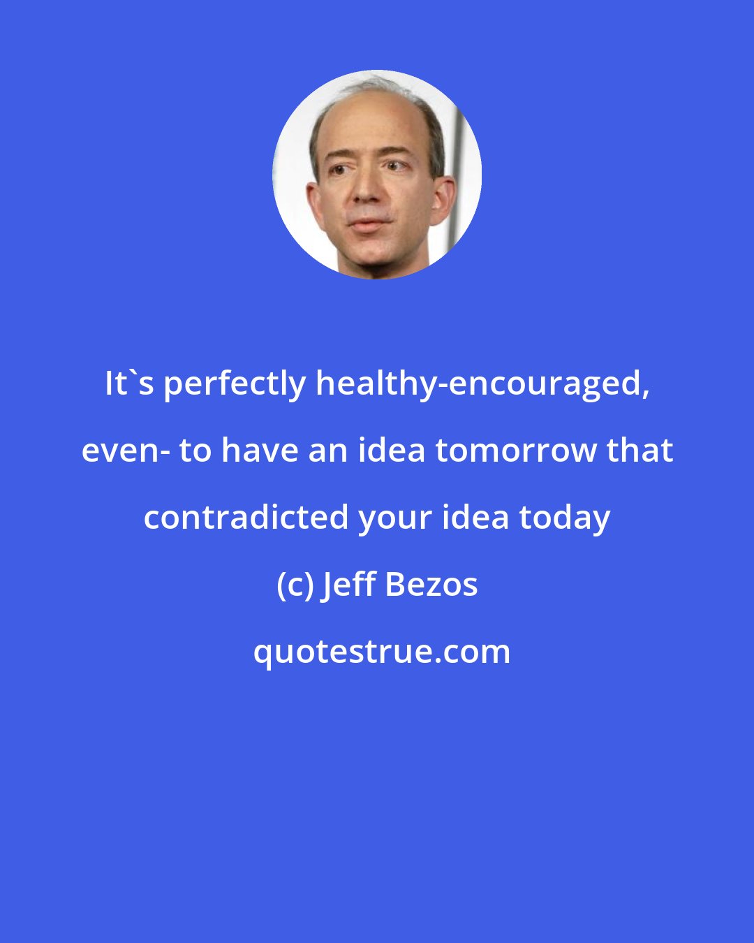 Jeff Bezos: It's perfectly healthy-encouraged, even- to have an idea tomorrow that contradicted your idea today