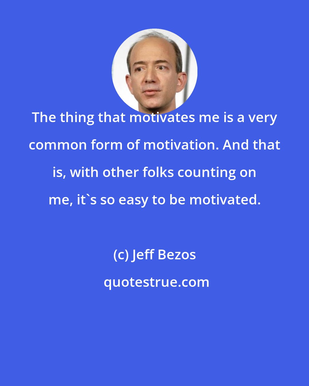 Jeff Bezos: The thing that motivates me is a very common form of motivation. And that is, with other folks counting on me, it's so easy to be motivated.