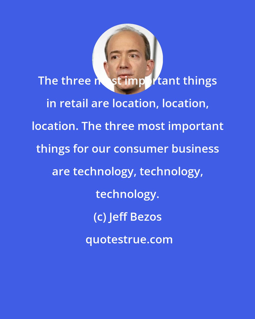 Jeff Bezos: The three most important things in retail are location, location, location. The three most important things for our consumer business are technology, technology, technology.