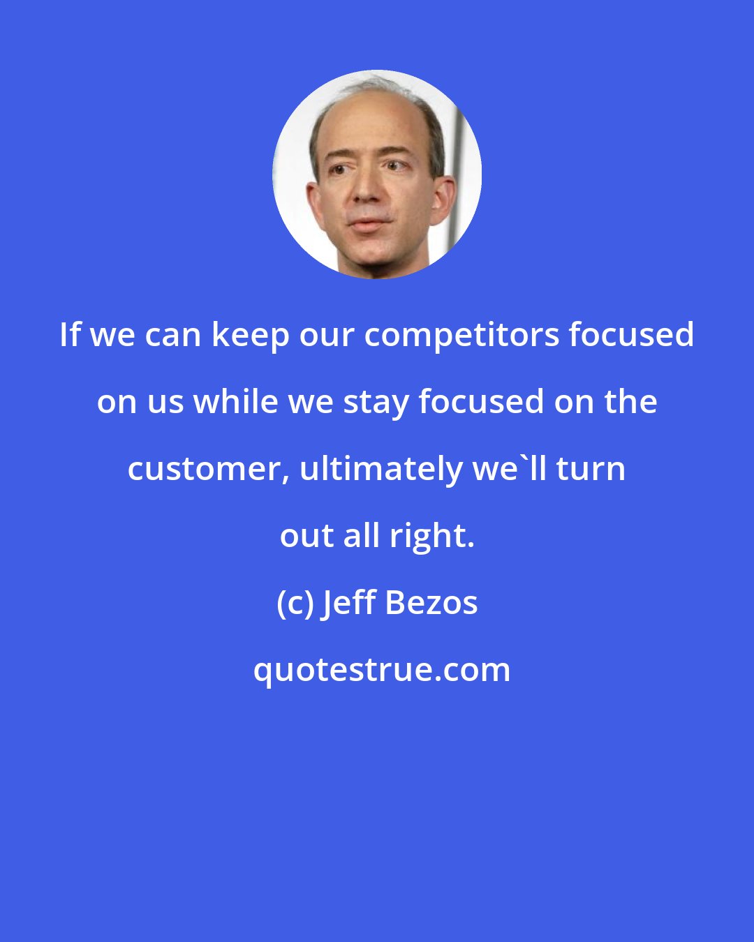 Jeff Bezos: If we can keep our competitors focused on us while we stay focused on the customer, ultimately we'll turn out all right.