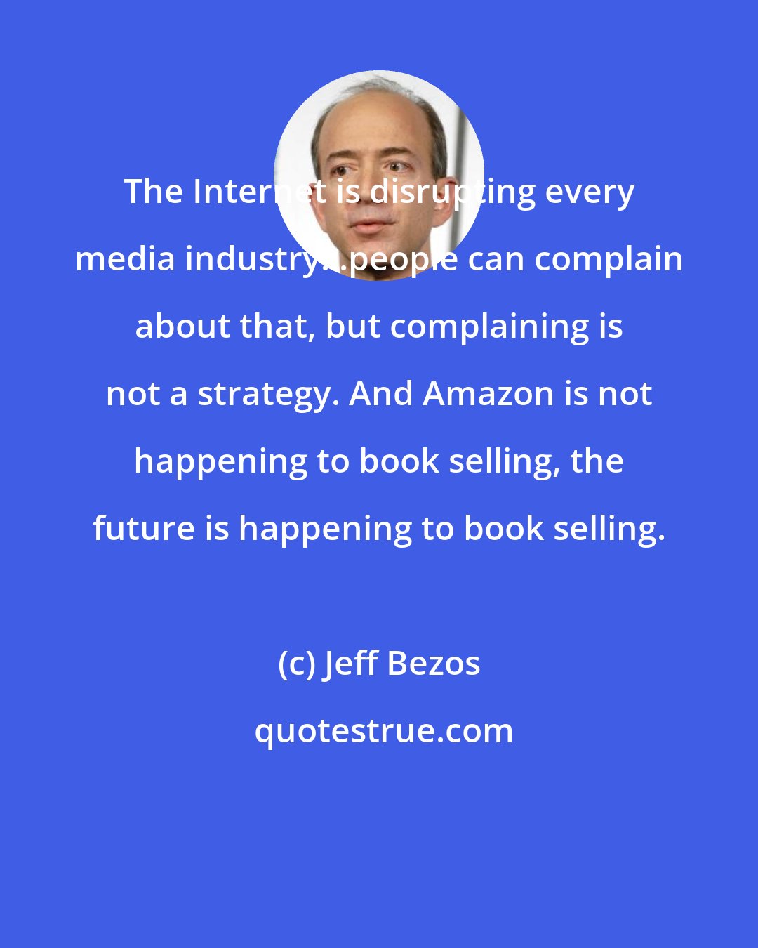 Jeff Bezos: The Internet is disrupting every media industry...people can complain about that, but complaining is not a strategy. And Amazon is not happening to book selling, the future is happening to book selling.