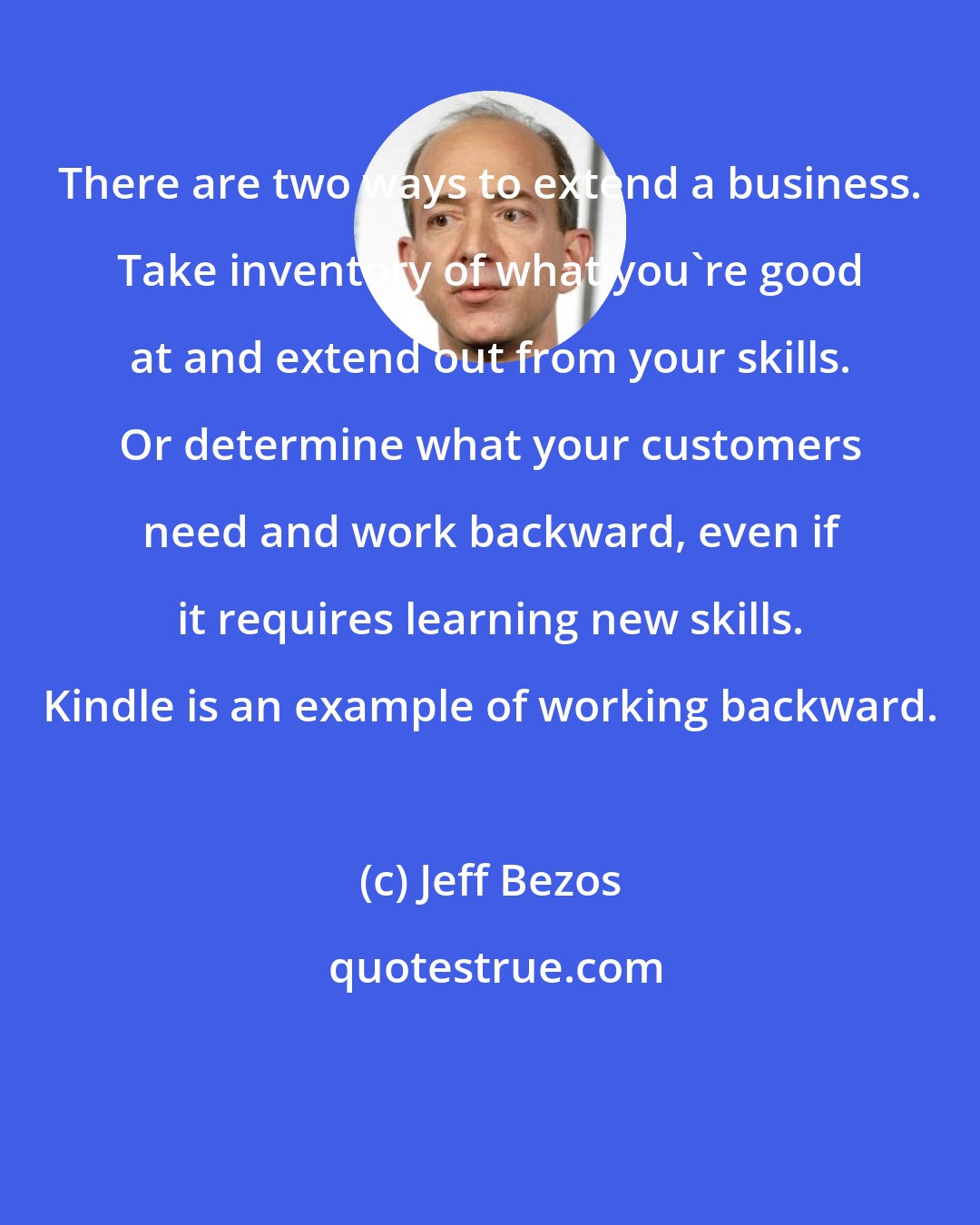 Jeff Bezos: There are two ways to extend a business. Take inventory of what you're good at and extend out from your skills. Or determine what your customers need and work backward, even if it requires learning new skills. Kindle is an example of working backward.