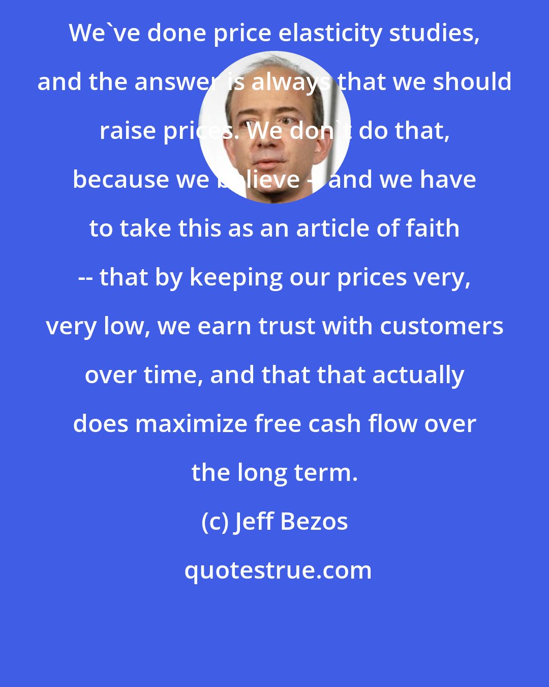 Jeff Bezos: We've done price elasticity studies, and the answer is always that we should raise prices. We don't do that, because we believe -- and we have to take this as an article of faith -- that by keeping our prices very, very low, we earn trust with customers over time, and that that actually does maximize free cash flow over the long term.