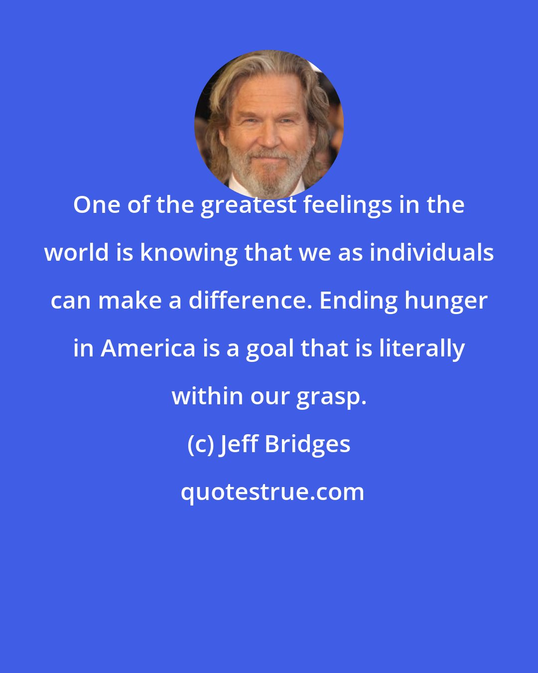 Jeff Bridges: One of the greatest feelings in the world is knowing that we as individuals can make a difference. Ending hunger in America is a goal that is literally within our grasp.