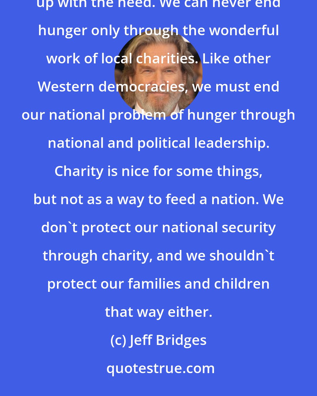 Jeff Bridges: Public charities, foodbanks and church pantries are doing more than ever before, but they can't keep up with the need. We can never end hunger only through the wonderful work of local charities. Like other Western democracies, we must end our national problem of hunger through national and political leadership. Charity is nice for some things, but not as a way to feed a nation. We don't protect our national security through charity, and we shouldn't protect our families and children that way either.