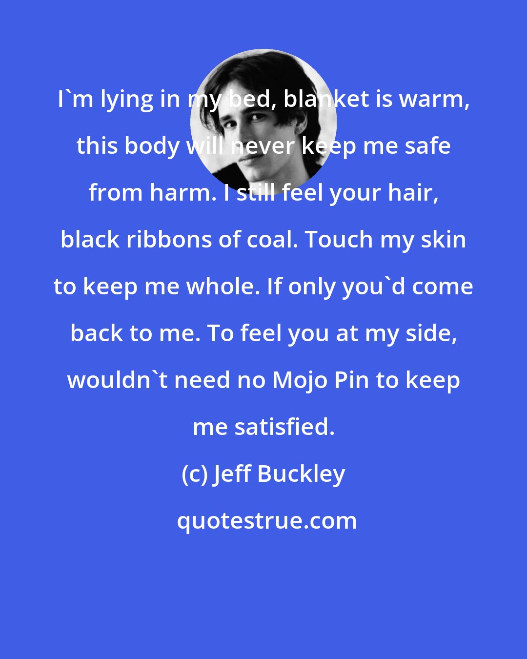 Jeff Buckley: I'm lying in my bed, blanket is warm, this body will never keep me safe from harm. I still feel your hair, black ribbons of coal. Touch my skin to keep me whole. If only you'd come back to me. To feel you at my side, wouldn't need no Mojo Pin to keep me satisfied.