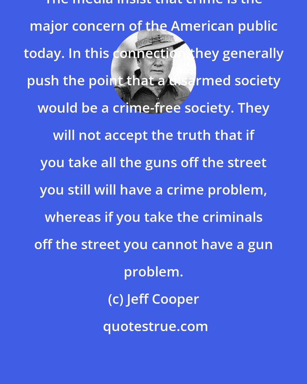 Jeff Cooper: The media insist that crime is the major concern of the American public today. In this connection they generally push the point that a disarmed society would be a crime-free society. They will not accept the truth that if you take all the guns off the street you still will have a crime problem, whereas if you take the criminals off the street you cannot have a gun problem.