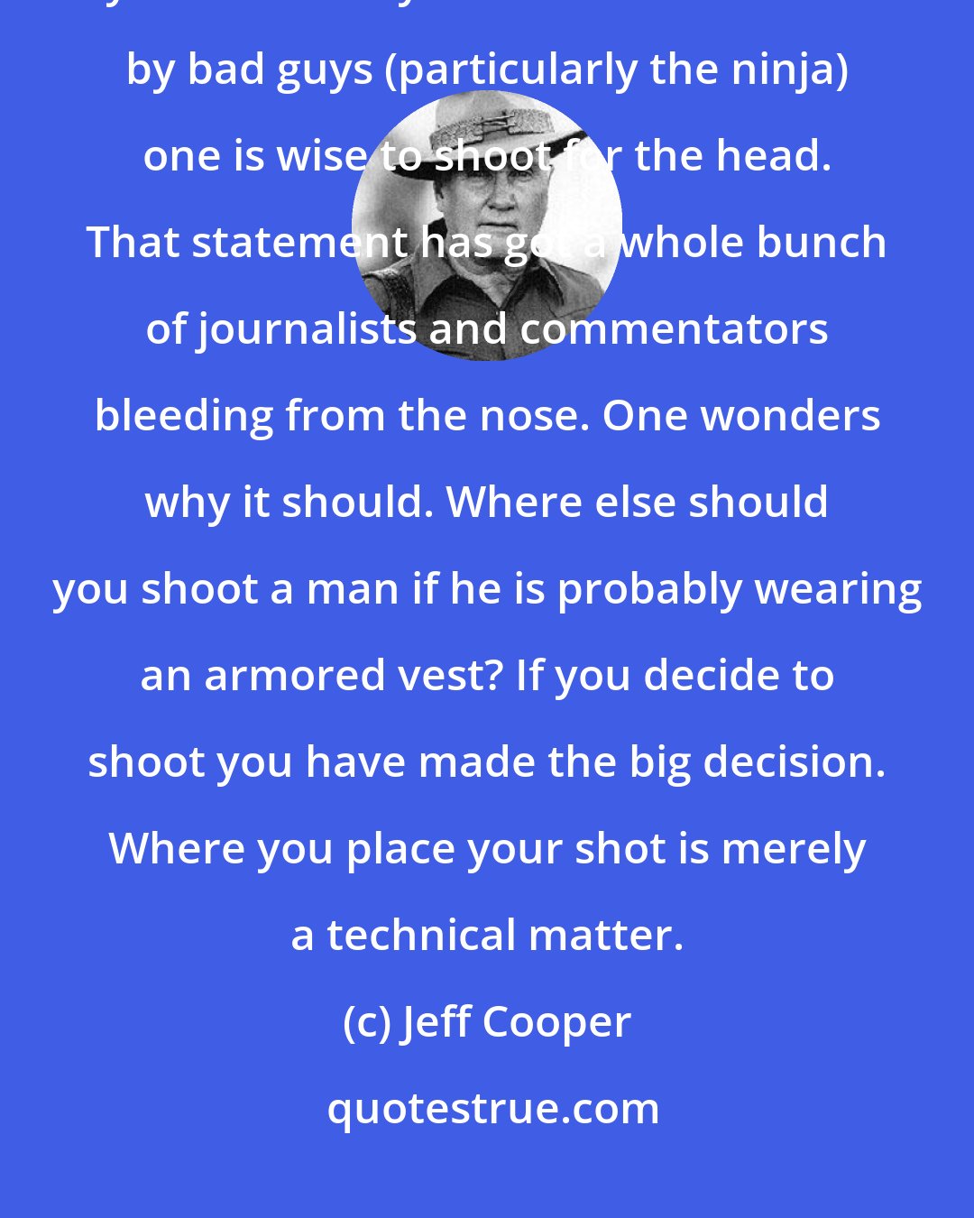 Jeff Cooper: We are somewhat amused by the hysteria manifest in the press at the suggestion by Gordon Liddy that if one is menaced by bad guys (particularly the ninja) one is wise to shoot for the head. That statement has got a whole bunch of journalists and commentators bleeding from the nose. One wonders why it should. Where else should you shoot a man if he is probably wearing an armored vest? If you decide to shoot you have made the big decision. Where you place your shot is merely a technical matter.